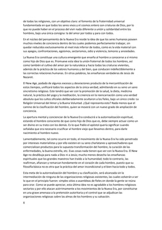 de todas las religiones, con un objetivo claro: el fomento de la fraternidad universal
fundamentada en que todos los seres vivos y el cosmos entero son criaturas de Dios, por lo
que no puede haber en el proceso del vivir nada diferente a unión y solidaridad entre los
hombres, bajo una única consigna: la del amor por todos y para con todos.
En el núcleo del pensamiento de la Nueva Era reside la idea de que los seres humanos poseen
muchos niveles de conciencia dentro de los cuales podemos perfectamente trabajar, sin
quedar reducidos exclusivamente al nivel más inferior de todos, como es la vida material con
sus apegos, confrontaciones, egoísmos, sectarismos, odio y violencia, temores y ansiedades.
La Nueva Era constituye una cultura emergente que enseña al hombre a conocerse a sí mismo
como hijo de Dios que es. Promueve esta idea la unión fraternal de todos los hombres, así
como también el cultivo del amor por la naturaleza y hacia todas las criaturas vivientes,
además de la práctica de los valores humanos y del bien, que conducen indefectiblemente a
las correctas relaciones humanas. En otras palabras, las enseñanzas verdaderas de Jesús de
Nazaret.
El New Age, podado de algunos excesos y desviaciones producto de la mercantilización de
estos tiempos, unificará todos los aspectos de la única verdad, admitiendo en su seno un sano
sincretismo religioso. Este tendrá que ver con la promoción de la salud, la dieta, medicina
natural, la práctica del yoga y la meditación, la creencia en la reencarnación como una verdad
absoluta que los cultos oficiales deliberadamente ocultaron a los fieles, bajo un único credo: La
Religión Universal del Amor y la Buena Voluntad. ¿Qué representa esto? Nada menos que el
camino de la clasificación del hombre, quien se moverá con un nuevo grado de ampliación de
conciencia.
La apertura mental y concienciar de la Nueva Era conducirá a la autorrealización espiritual,
estando el hombre consciente de que como hijo de Dios que es, debe siempre actuar como un
ser divino en su trato con los demás. Es lo que Pablo el apóstol quería significar cuando
señalaba que era necesario crucificar al hombre viejo que llevamos dentro, para darle
nacimiento al hombre nuevo.
Lamentablemente, tal como ocurre en todo, el movimiento de la Nueva Era ha sido penetrado
por intereses materialistas y por ello existen en su seno charlatanes y aprovechadores que
comercializan productos para la supuesta transformación del hombre, la curación de las
enfermedades, la buena estrella, etc. Esas cosas nada tienen que ver con la Nueva Era. El New
Age no desdibuja para nada a Dios ni a Jesús; mucho menos desecha las enseñanzas
espirituales que los grandes maestros han traído a la humanidad; todo lo contrario, las
reafirman, afianzan y remarcan hondamente en el corazón de cada hombre, puesto que su
filosofía básica no es otra que la práctica del amor incondicional y el bien hacia todo y todos.
Esta meta de la autorrealización del hombre y su clasificación, será alcanzada sin la
intermediación de ninguna de las organizaciones religiosas existentes, las cuales volverán a ser
lo que en el principio fueron: simples sitios o asambleas de fieles en donde la gente se reúna
para orar. Como se puede apreciar, esta última idea no es agradable a los hombres religiosos
sectarios y por ello atacan acérrimamente a los movimientos de la Nueva Era, por constituirse
en una grave amenaza a la pretensión autoritaria y el control que se adjudican las
organizaciones religiosas sobre las almas de los hombres y su salvación.
X
 