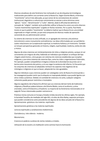 Diversos estudiosos de este fenómeno han rechazado el uso de etiquetas terminológicas
tradicionales para definir una corriente como la Nueva Era. Según Vicente Merlo, el término
"movimiento" sería el más adecuado, ya que carece de las connotaciones de carácter
institucional, dogmático o cultural que comúnmente se asocian a otros términos como
"iglesia", "secta", "denominación" o "culto". Además, dada la dificultad de delimitar el
concepto de "religión", también sería preferible calificar la Nueva Era como uno entre diversos
"nuevos movimientos espirituales" surgidos en fechas recientes. Por su parte, Paul Heela
insiste en que la palabra "movimiento" no debería implicar que la Nueva Era es una entidad
organizada en ningún sentido, ya que está compuesta de diversos modos de operación
careciendo de una administración central.
Su sistema de creencias no está unificado, es un agregado de creencias y de prácticas
(sincretismo) a veces mutuamente contradictorias. Las ideas reformuladas por sus partidarios
suelen relacionarse con la exploración espiritual, la medicina holística y el misticismo. También
se incluyen perspectivas generales en historia, religión, espiritualidad, medicina, estilos de vida
y música.
Algunas de estas creencias son reinterpretaciones de mitos y religiones previos, aunque sin ser
consistentes con ninguna de ellas; habiendo así individuos que emplean un enfoque del tipo
«hágalo usted mismo», otros grupos con sistemas de creencias establecidas que recopilan
religiones, y aun otros sistemas de creencias fijos, como los clubs u organizaciones fraternales.
Por ejemplo, pueden compatibilizar el dogma cristiano de la divinidad de Jesucristo con el
karma como mecanismo de justicia, y a la vez negar la existencia del infierno. Es frecuente que
los conjuntos de creencias así adoptados rechacen los aspectos más negativos de las
mitologías o religiones en que se basan, adoptando los más agradables.
Algunos individuos cuyas creencias pueden ser catalogadas como de Nueva Era (incluyendo a
los neopaganos) pueden sentir que la etiqueta es inapropiada debido a que puede ligarlos con
otros credos y prácticas. Debido a la variedad de creencias a la carta, cualquier categoría
coherente puede parecer restrictiva o incompleta
Algunos seguidores de la Nueva Era afirman que sus creencias derivan tanto de tradiciones
religiosas y filosóficas judeocristianas o de Oriente Medio, como el ocultismo, y otras
orientales, como el hinduismo y el budismo. La mayoría de los fenómenos mencionados en el
epígrafe Temas relacionados pueden rastrearse en
Prácticas menos comunes en Europa y Estados Unidos durante los últimos siglos. Por ejemplo,
la Sociedad Teosófica de mediados del siglo XIX, o la obra de Alice Bailey, exponían principios
que pueden considerarse como precedentes de algunas de las ideas actuales de la Nueva Era:
Aproximaciones gnósticas a las materias espirituales
Aproximaciones gnósticas a las materias espirituales.
Lecturas espirituales y canalizaciones mediúmnicas.
Clarividencia y tele videncia moderna.
Mesmerismo.
Creencia en poderes curativos de ciertos metales y cristales.
Utilización de la oración y la meditación como caminos hacia la iluminación.
 
