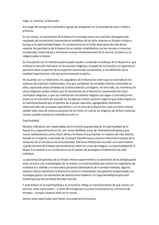 Yoga La practica la liberación
A lo largo del tiempo ha cambiado el grado de aceptación en la sociedad de estos credos y
prácticas.
En sus inicios, el movimiento de la Nueva Era emergió como una coalición desorganizada,
resultado del movimiento contracultural antibélico de los años sesenta en Estados Unidos y
Europa y la espiritualidad hippie. En consonancia con el estilo alternativo de vida de los
sesenta, los partidarios de la Nueva Era se sentían insatisfechos con las normas y creencias
occidentales mayoritarias y ofrecieron nuevas interpretaciones de la ciencia, la historia y la
religión judeo-cristiana.
Su vinculación con la rebelión juvenil puede ayudar a entender el enfoque de la Nueva Era, que
enfatiza la elección individual en los asuntos religiosos; el papel de la intuición y la experiencia
personal sobre la opinión de los expertos sancionada socialmente; y una definición de la
realidad experimental, más que primariamente empírica.
De acuerdo con su relativismo, los seguidores de la Nueva Era creen que no contradicen los
sistemas de creencias tradicionales, sino que completan las verdades últimas contenidas en
ellos, separando estas verdades de la falsa tradición y el dogma. De otro lado, los miembros de
otras religiones suelen señalar que el movimiento de la Nueva Era comprende mal estos
conceptos religiosos, y que sus intentos de sincretismo religioso son vagos y contradictorios,
punto en el cual están de acuerdo los escépticos y ateos, quienes sugieren que toda religión es
la malinterpretación que el hombre da a causas naturales, agregándole elementos
sobrenaturales de su propia superstición, y en el caso de la Nueva Era, esta corriente intenta
validar toda clase de creencia paranormal sin tener en cuenta los orígenes de dichas creencias,
incluso cuando muchas se contradicen entre sí.
Espiritualidad
Muchos individuos son responsables de la reciente popularidad de la espiritualidad de la
Nueva Era, especialmente en EE. UU. James Redfield, autor de TheCelestineProphecy (Las
nueve revelaciones) y otros libros afines a la Nueva Era presentan un sistema de vida abierto,
basado en el espíritu y derivado de su propia filosofía macro cósmica referente al estado de la
evolución de la conciencia de la humanidad. Marianne Williamson escribió su A returntolove
cuando terminó de trabajar personalmente sobre Un curso de milagros. La espiritualidad de la
Nueva Era coexiste y se correlaciona con el cambio de paradigma fundamental de cada
individuo.
La aproximación gnóstica de la mirada interior experimental y la revelación de la verdad puede
estar cercana a las metodologías de la oración y la espiritualidad que utilizan los seguidores de
la Nueva Era. Debido a la naturaleza personal individualista de la verdad revelada, algunos
autores críticos identifican la Nueva Era como un movimiento neo gnóstico emparentado con
la antigua gnosis con elementos de eclecticismo moderno. En ExperientialSpirituality and
Contemporary Gnosis Diane Brandon escribe:
Y este énfasis en la espiritualidad y la conciencia refleja un reconocimiento de que somos, en
esencia, seres espirituales ―y seres de energía pura, ya que la conciencia es una forma de
energía― aunque creamos estar en el cuerpo
Somos seres espirituales que tienen una experiencia humana.
 