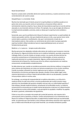 Neale Donald Walsch
Nuestros cuerpos están contenidos dentro de nuestra conciencia, y nuestra conciencia no está
contenida dentro de nuestro cuerpo
DeepakChopra la arremetida Hindú
Muchos han teorizado que el interés actual en la espiritualidad y la metafísica puede ser en
parte visto como una reacción contra el racionalismo y el excesivo énfasis sobre lo
estrictamente material y empírico: hay un deseo de trascendencia espiritual, en vez de sentirse
atascado en una inmersión estricta en lo físico. Por ejemplo, tras un par de siglos de énfasis en
lo empíricamente probable y concreto, existe un deseo por lo espiritual como antídoto o
antítesis.
Sorprende, pues, que los partidarios de la Nueva Era deseen experimentar su espiritualidad, de
manera que puedan sentirla, más que simplemente pensar en ella, y que quieran tener cierto
control sobre su práctica o manifestación, más que ir estrictamente a través de un
intermediario externo. Este cambio a un sentimiento de control sobre la propia expresión
espiritual también refleja la tendencia hacia la responsabilidad personal, así como el
fortalecimiento personal.
Medicina y la nueva era terapias seudo-alternativas
Muchas personas han adoptados métodos alternativos de medicina que incorporan creencias
de la Nueva Era. Algunas de dichas técnicas son la medicina herbolaria, ayurveda, acupuntura,
iridología, Reiki y el uso de cristales en terapia curativa. Los usuarios de estas técnicas las
encuentran provechosas en el tratamiento de las enfermedades; al menos aumenta su
implicación personal en su propio tratamiento. Algunos confían exclusivamente en los
tratamientos de la Nueva Era, mientras que otros los utilizan conjuntamente con medicina
convencional, considerándolos complementarios.
Se debe observar que, cuando se consideran puramente como técnicas médicas, la mayoría de
estos sistemas de tratamiento son vistos con extremo escepticismo en los círculos científicos.
Cuando se prueban utilizando los mismos regímenes que se aplican a la medicina para
farmacéutica y las técnicas quirúrgicas (por ejemplo, estudios clínicos doble ciego), estos
sistemas típicamente no ofrecen mejoras demostrables sobre el uso de placebos, y pueden
incluso producir daño en muchos casos.
Sin embargo, una ventaja de la popularidad de la medicina alternativa, y su crítica de la
medicina oficial, ha sido la de animar a muchos profesionales de la salud a prestar mayor
atención a las necesidades del paciente completo más que solo a su enfermedad específica.7
Este enfoque, llamado medicina holística, actualmente se ha difundido mucho. La medicina
convencional ha reconocido que el estado mental del paciente es decisivo en la determinación
del resultado de muchas enfermedades, y esta percepción ha ayudado a modificar los papeles
de doctor y paciente, volviéndolos más igualitarios.
Si bien es muy útil un concepto más amplio de la salud del paciente, esto requiere de la
comunicación entre el paciente y el doctor. Confiar exclusivamente en los tratamientos de la
Nueva Era conlleva el riesgo de descuidar un padecimiento tratable hasta que sea demasiado
tarde. Los pacientes que usan hierbas y otros enfoques alternativos necesitan estar seguros de
que su médico está enterado de lo que están haciendo. Los remedios herbolarios pueden
 
