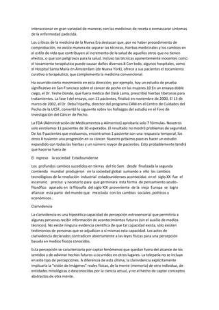 interaccionar en gran variedad de maneras con las medicinas de receta o enmascarar síntomas
de la enfermedad padecida.
Los críticos de la medicina de la Nueva Era destacan que, por no haber procedimiento de
comprobación, no existe manera de separar las técnicas, hierbas medicinales y los cambios en
el estilo de vida que contribuyen al incremento de la salud de aquellos otros que no tienen
efectos, o que son peligrosos para la salud. Incluso las técnicas aparentemente inocentes como
el tocamiento terapéutico puede causar daños diversos.8 Con todo, algunos hospitales, como
el Hospital Santa María en Ámsterdam (de Nueva York), ofrece a sus pacientes el tocamiento
curativo o terapéutico, que complementa la medicina convencional.
Ha ocurrido cierto movimiento en esta dirección; por ejemplo, hay un estudio de prueba
significativo en San Francisco sobre el cáncer de pecho en las mujeres.10 En un ensayo doble
ciego, el Dr. Yeshe Donde, que fuera médico del Dalái Lama, prescribió hierbas tibetanas para
tratamientos. La fase I del ensayo, con 11 pacientes, finalizó en noviembre de 2000. El 13 de
marzo de 2002, el Dr. DebuTripathy, director del programa CAM en el Centro de Cuidados del
Pecho de la UCSF, comentó lo siguiente sobre los hallazgos del estudio en el Foro de
Investigación del Cáncer de Pecho.
La FDA (Administración de Medicamentos y Alimentos) aprobaría solo 7 fórmulas. Nosotros
solo enrolamos 11 pacientes de 30 esperados. El resultado no mostró problemas de seguridad.
De los 9 pacientes que evaluamos, encontramos 1 paciente con una respuesta temporal, los
otros 8 tuvieron una progresión en su cáncer. Nuestro próximo paso es hacer un estudio
expandido con todas las hierbas y un número mayor de pacientes. Esto probablemente tendrá
que hacerse fuera de
El ingreso la sociedad Estadounidense
Los profundos cambios sucedidos en tierras del tío Sam desde finalizada la segunda
contienda mundial produjeron en la sociedad global sumando a ello los cambios
tecnológicos de la revolución industrial estadounidenses acontecidas en el siglo XX fue el
escenario preciso y necesario para que germinara esta forma de pensamiento seudo-
filosófico aparado en la filosofía del siglo XIX proveniente de la vieja Europa se logra
afianzar esta parte del mundo que mezclada con los cambios sociales ,políticos y
económicos .
Clarividencia
La clarividencia es una hipotética capacidad de percepción extrasensorial que permitiría a
algunas personas recibir información de acontecimientos futuros (sin el auxilio de medios
técnicos). No existe ninguna evidencia científica de que tal capacidad exista, sólo existen
testimonios de personas que se adjudican a sí mismas esta capacidad. Los actos de
clarividencia declarados contradicen abiertamente a las leyes físicas para una percepción
basada en medios físicos conocidos.
Esta percepción se caracterizaría por captar fenómenos que quedan fuera del alcance de los
sentidos y de adivinar hechos futuros u ocurridos en otros lugares. La telepatía no se incluye
en este tipo de percepciones. A diferencia de esta última, la clarividencia explícitamente
implicaría la "visión de imágenes" reales físicas, de la mente (memoria) de otro individuo, de
entidades mitológicas o desconocidas por la ciencia actual, y no el hecho de captar conceptos
abstractos de otra mente.
 