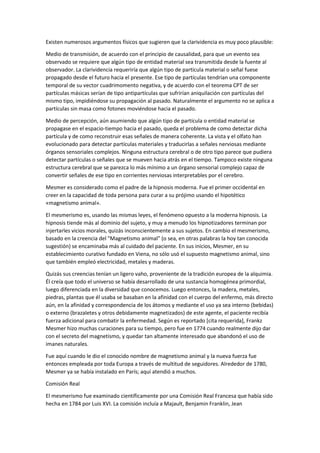 Existen numerosos argumentos físicos que sugieren que la clarividencia es muy poco plausible:
Medio de transmisión, de acuerdo con el principio de causalidad, para que un evento sea
observado se requiere que algún tipo de entidad material sea transmitida desde la fuente al
observador. La clarividencia requeriría que algún tipo de partícula material o señal fuese
propagado desde el futuro hacia el presente. Ese tipo de partículas tendrían una componente
temporal de su vector cuadrimomento negativa, y de acuerdo con el teorema CPT de ser
partículas másicas serían de tipo antipartículas que sufrirían aniquilación con partículas del
mismo tipo, impidiéndose su propagación al pasado. Naturalmente el argumento no se aplica a
partículas sin masa como fotones moviéndose hacia el pasado.
Medio de percepción, aún asumiendo que algún tipo de partícula o entidad material se
propagase en el espacio-tiempo hacia el pasado, queda el problema de como detectar dicha
partícula y de como reconstruir esas señales de manera coherente. La vista y el olfato han
evolucionado para detectar partículas materiales y traducirlas a señales nerviosas mediante
órganos sensoriales complejos. Ninguna estructura cerebral o de otro tipo parece que pudiera
detectar partículas o señales que se mueven hacia atrás en el tiempo. Tampoco existe ninguna
estructura cerebral que se parezca lo más mínimo a un órgano sensorial complejo capaz de
convertir señales de ese tipo en corrientes nerviosas interpretables por el cerebro.
Mesmer es considerado como el padre de la hipnosis moderna. Fue el primer occidental en
creer en la capacidad de toda persona para curar a su prójimo usando el hipotético
«magnetismo animal».
El mesmerismo es, usando las mismas leyes, el fenómeno opuesto a la moderna hipnosis. La
hipnosis tiende más al dominio del sujeto, y muy a menudo los hipnotizadores terminan por
injertarles vicios morales, quizás inconscientemente a sus sujetos. En cambio el mesmerismo,
basado en la creencia del "Magnetismo animal" (o sea, en otras palabras la hoy tan conocida
sugestión) se encaminaba más al cuidado del paciente. En sus inicios, Mesmer, en su
establecimiento curativo fundado en Viena, no sólo usó el supuesto magnetismo animal, sino
que también empleó electricidad, metales y maderas.
Quizás sus creencias tenían un ligero vaho, proveniente de la tradición europea de la alquimia.
Él creía que todo el universo se había desarrollado de una sustancia homogénea primordial,
luego diferenciada en la diversidad que conocemos. Luego entonces, la madera, metales,
piedras, plantas que él usaba se basaban en la afinidad con el cuerpo del enfermo, más directo
aún, en la afinidad y correspondencia de los átomos y mediante el uso ya sea interno (bebidas)
o externo (brazaletes y otros debidamente magnetizados) de este agente, el paciente recibía
fuerza adicional para combatir la enfermedad. Según es reportado [cita requerida], Frankz
Mesmer hizo muchas curaciones para su tiempo, pero fue en 1774 cuando realmente dijo dar
con el secreto del magnetismo, y quedar tan altamente interesado que abandonó el uso de
imanes naturales.
Fue aquí cuando le dio el conocido nombre de magnetismo animal y la nueva fuerza fue
entonces empleada por toda Europa a través de multitud de seguidores. Alrededor de 1780,
Mesmer ya se había instalado en París; aquí atendió a muchos.
Comisión Real
El mesmerismo fue examinado científicamente por una Comisión Real Francesa que había sido
hecha en 1784 por Luis XVI. La comisión incluía a Majault, Benjamin Franklin, Jean
 
