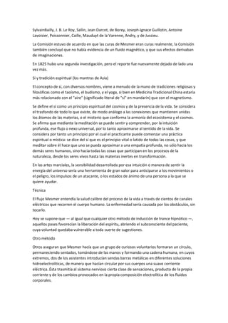 SylvainBailly, J. B. Le Roy, Sallin, Jean Darcet, de Borey, Joseph-Ignace Guillotin, Antoine
Lavoisier, Poissonnier, Caille, Mauduyt de la Varenne, Andry, y de Jussieu.
La Comisión estuvo de acuerdo en que las curas de Mesmer eran curas realmente, la Comisión
también concluyó que no había evidencia de un fluido magnético, y que sus efectos derivaban
de imaginaciones.
En 1825 hubo una segunda investigación, pero el reporte fue nuevamente dejado de lado una
vez más.
Sí y tradición espiritual (los mantras de Asia)
El concepto de sí, con diversos nombres, viene a menudo de la mano de tradiciones religiosas y
filosóficas como el taoísmo, el budismo, y el yoga, si bien en Medicina Tradicional China estaría
más relacionado con el "aire" (significado literal de "sí" en mandarín) que con el magnetismo.
Se define el sí como un principio espiritual del cosmos y de la presencia de la vida. Se considera
el trasfondo de todo lo que existe, de modo análogo a las conexiones que mantienen unidas
los átomos de las materias, o el misterio que conforma la armonía del ecosistema y el cosmos.
Se afirma que mediante la meditación se puede sentir y comprender, por la intuición
profunda, ese flujo o nexo universal, por lo tanto aproximarse al sentido de la vida. Se
considera por tanto un principio por el cual el practicante puede comenzar una práctica
espiritual o mística: se dice del sí que es el principio vital o latido de todas las cosas, y que
meditar sobre él hace que uno se pueda aproximar a una empatía profunda, no sólo hacia los
demás seres humanos, sino hacia todas las cosas que participan en los procesos de la
naturaleza, desde los seres vivos hasta las materias inertes en transformación.
En las artes marciales, la sensibilidad desarrollada por esa intuición o manera de sentir la
energía del universo sería una herramienta de gran valor para anticiparse a los movimientos o
el peligro, los impulsos de un atacante, o los estados de ánimo de una persona a la que se
quiere ayudar.
Técnica
El flujo Mesmer entendía la salud calibre del proceso de la vida a través de cientos de canales
eléctricos que recorren el cuerpo humano. La enfermedad sería causada por los obstáculos, sin
tocarlo.
Hoy se supone que — al igual que cualquier otro método de inducción de trance hipnótico —,
aquellos pases favorecían la liberación del espíritu, abriendo el subconsciente del paciente,
cuya voluntad quedaba vulnerable a toda suerte de sugestiones.
Otro método
Otros aseguran que Mesmer hacía que un grupo de curiosos voluntarios formaran un círculo,
permaneciendo sentados, tomándose de las manos y formando una cadena humana, en cuyos
extremos, dos de los asistentes introducían sendas barras metálicas en diferentes soluciones
hidroelectrolíticas, de manera que hacían circular por sus cuerpos una suave corriente
eléctrica. Ésta trasmitía al sistema nervioso cierta clase de sensaciones, producto de la propia
corriente y de los cambios provocados en la propia composición electrolítica de los fluidos
corporales.
 
