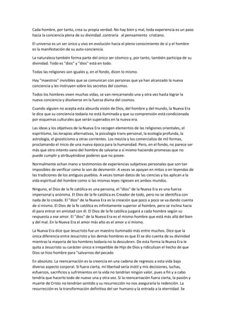 Cada hombre, por tanto, crea su propia verdad. No hay bien y mal, toda experiencia es un paso
hacia la conciencia plena de su divinidad .contraria al pensamiento cristiano.
El universo es un ser único y vivo en evolución hacia el pleno conocimiento de sí y el hombre
es la manifestación de su auto-conciencia.
La naturaleza también forma parte del único ser cósmico y, por tanto, también participa de su
divinidad. Todo es "dios" y "dios" está en todo.
Todas las religiones son iguales y, en el fondo, dicen lo mismo.
Hay "maestros" invisibles que se comunican con personas que ya han alcanzado la nueva
conciencia y les instruyen sobre los secretos del cosmos.
Todos los hombres viven muchas vidas, se van rencarnando una y otra vez hasta lograr la
nueva conciencia y disolverse en la fuerza divina del cosmos.
Cuando alguien no acepta esta absurda visión de Dios, del hombre y del mundo, la Nueva Era
le dice que su conciencia todavía no está iluminada y que su comprensión está condicionada
por esquemas culturales que serán superados en la nueva era.
Las ideas y los objetivos de la Nueva Era recogen elementos de las religiones orientales, el
espiritismo, las terapias alternativas, la psicología trans-personal, la ecología profunda, la
astrología, el gnosticismo y otras corrientes. Los mezcla y los comercializa de mil formas,
proclamando el inicio de una nueva época para la humanidad. Pero, en el fondo, no parece ser
más que otro intento vano del hombre de salvarse a sí mismo haciendo promesas que no
puede cumplir y atribuyéndose poderes que no posee.
Normalmente echan mano a testimonios de experiencias subjetivas personales que son tan
imposibles de verificar como lo son de desmentir. A veces se apoyan en mitos o en leyendas de
las tradiciones de los antiguos pueblos. A veces toman datos de las ciencias y los aplican a la
vida espiritual del hombre como si las mismas leyes rigiesen en ambos mundos.
Ninguno, el Dios de la fe católica es una persona, el "dios" de la Nueva Era es una fuerza
impersonal y anónima. El Dios de la fe católica es Creador de todo, pero no se identifica con
nada de lo creado. El "dios" de la Nueva Era es la creación que poco a poco se va dando cuenta
de sí mismo. El Dios de la fe católica es infinitamente superior al hombre, pero se inclina hacia
él para entrar en amistad con él. El Dios de la fe católica juzgará a cada hombre según su
respuesta a ese amor. El "dios" de la Nueva Era es el mismo hombre que está más allá del bien
y del mal. En la Nueva Era el amor más alto es el amor a sí mismo.
La Nueva Era dice que Jesucristo fue un maestro iluminado más entre muchos. Dice que la
única diferencia entre Jesucristo y los demás hombres es que El se dio cuenta de su divinidad
mientras la mayoría de los hombres todavía no la descubren. De esta forma la Nueva Era le
quita a Jesucristo su carácter único e irrepetible de Hijo de Dios y ridiculizan el hecho de que
Dios se hizo hombre para "salvarnos del pecado
En absoluto. La reencarnación es la creencia en una cadena de regresos a esta vida bajo
diverso aspecto corporal. Si fuera cierta, mi libertad sería inútil y mis decisiones, luchas,
esfuerzos, sacrificios y sufrimientos en la vida no tendrían ningún valor, pues a fin y a cabo
tendría que hacerlo todo de nuevo una y otra vez. Si la reencarnación fuera cierta, la pasión y
muerte de Cristo no tendrían sentido y su resurrección no nos aseguraría la redención. La
resurrección es la transformación definitiva del ser humano y la entrada a la eternidad. Se
 