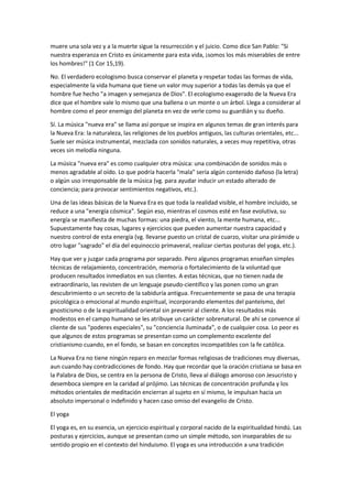 muere una sola vez y a la muerte sigue la resurrección y el juicio. Como dice San Pablo: "Si
nuestra esperanza en Cristo es únicamente para esta vida, ¡somos los más miserables de entre
los hombres!" (1 Cor 15,19).
No. El verdadero ecologismo busca conservar el planeta y respetar todas las formas de vida,
especialmente la vida humana que tiene un valor muy superior a todas las demás ya que el
hombre fue hecho "a imagen y semejanza de Dios". El ecologismo exagerado de la Nueva Era
dice que el hombre vale lo mismo que una ballena o un monte o un árbol. Llega a considerar al
hombre como el peor enemigo del planeta en vez de verle como su guardián y su dueño.
Sí. La música "nueva era" se llama así porque se inspira en algunos temas de gran interés para
la Nueva Era: la naturaleza, las religiones de los pueblos antiguos, las culturas orientales, etc...
Suele ser música instrumental, mezclada con sonidos naturales, a veces muy repetitiva, otras
veces sin melodía ninguna.
La música "nueva era" es como cualquier otra música: una combinación de sonidos más o
menos agradable al oído. Lo que podría hacerla "mala" sería algún contenido dañoso (la letra)
o algún uso irresponsable de la música (vg. para ayudar inducir un estado alterado de
conciencia; para provocar sentimientos negativos, etc.).
Una de las ideas básicas de la Nueva Era es que toda la realidad visible, el hombre incluido, se
reduce a una "energía cósmica". Según eso, mientras el cosmos esté en fase evolutiva, su
energía se manifiesta de muchas formas: una piedra, el viento, la mente humana, etc...
Supuestamente hay cosas, lugares y ejercicios que pueden aumentar nuestra capacidad y
nuestro control de esta energía (vg. llevarse puesto un cristal de cuarzo, visitar una pirámide u
otro lugar "sagrado" el día del equinoccio primaveral, realizar ciertas posturas del yoga, etc.).
Hay que ver y juzgar cada programa por separado. Pero algunos programas enseñan simples
técnicas de relajamiento, concentración, memoria o fortalecimiento de la voluntad que
producen resultados inmediatos en sus clientes. A estas técnicas, que no tienen nada de
extraordinario, las revisten de un lenguaje pseudo-científico y las ponen como un gran
descubrimiento o un secreto de la sabiduría antigua. Frecuentemente se pasa de una terapia
psicológica o emocional al mundo espiritual, incorporando elementos del panteísmo, del
gnosticismo o de la espiritualidad oriental sin prevenir al cliente. A los resultados más
modestos en el campo humano se les atribuye un carácter sobrenatural. De ahí se convence al
cliente de sus "poderes especiales", su "conciencia iluminada", o de cualquier cosa. Lo peor es
que algunos de estos programas se presentan como un complemento excelente del
cristianismo cuando, en el fondo, se basan en conceptos incompatibles con la fe católica.
La Nueva Era no tiene ningún reparo en mezclar formas religiosas de tradiciones muy diversas,
aun cuando hay contradicciones de fondo. Hay que recordar que la oración cristiana se basa en
la Palabra de Dios, se centra en la persona de Cristo, lleva al diálogo amoroso con Jesucristo y
desemboca siempre en la caridad al prójimo. Las técnicas de concentración profunda y los
métodos orientales de meditación encierran al sujeto en sí mismo, le impulsan hacia un
absoluto impersonal o indefinido y hacen caso omiso del evangelio de Cristo.
El yoga
El yoga es, en su esencia, un ejercicio espiritual y corporal nacido de la espiritualidad hindú. Las
posturas y ejercicios, aunque se presentan como un simple método, son inseparables de su
sentido propio en el contexto del hinduismo. El yoga es una introducción a una tradición
 