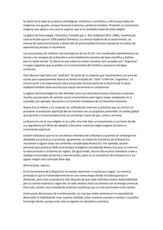 Su doctrina se basa en prácticas astrológicas, esotéricas y ocultistas, y afirma que todas las
religiones son iguales, aunque favorece creencias y prácticas hindúes. Presenta un sincretismo
religioso que apela a una ciencia superior que es la verdadera base de toda religión.
La Iglesia de Cienciología / Dianética: fundada por L. Ron Hubbard (1911-1986), novelista de
ciencia-ficción que en 1950 publicó Dianética: La ciencia moderna de la salud mental, un
manual de autoconocimiento y desarrollo de potencialidad humana basada en el análisis de
experiencias previas al nacimiento.
Las asociaciones de médicos más prestigiosas de los EE.UU. han condenado repetidamente las
teorías y las terapias de la Dianética como totalmente carentes de base científica y dañosa
para la salud mental. Su teoría es que todos los males humanos son causados por "engramas"
o cargas negativas que se graban en lo inconsciente del hombre y provocan estragos
continuos.
Para librarse hace falta una "audición" de parte de un experto que recomendará una serie de
cursos que supuestamente llevará al cliente al estado de "claro" o libre de "engramas". La
rencarnación y las experiencias extra-corporales forman parte de la doctrina de la secta.
Hubbard también tiene escritos que atacan duramente al cristianismo.
La Iglesia de Cienciología ha sido definida como una secta destructiva y belicosa y sostiene
muchas asociaciones de carácter social y humanitario para lograr mayor aceptación en la
sociedad, por ejemplo: Narcanon y la Comisión Ciudadana de los Derechos Humanos.
Nueva Era se refiere a un conjunto no unificado de creencias y prácticas que se centran en
promover la evolución espiritual del ser humano con un propósito primordial: el cambio global
que permita a la humanidad entrar en un tiempo nuevo de paz, unión y armonía.
La Nueva Era no es una religión ni un culto, sino más bien un movimiento o corriente donde
sus seguidores son libres de adoptar y descartar creencias según juzguen útil para su
crecimiento espiritual.
Existen individuos que no se consideran miembros de la Nueva Era quienes sin embargo han
adoptado sus prácticas o premisas. Igualmente, no todos los miembros de la Nueva Era
reconocen o siguen todas las corrientes consideradas Nueva Era. Por ejemplo, existen
personas que practican Reiki (una terapia energética considerada Nueva Era) que no creen en
la reencarnación o el karma (en inglés). De igual modo, hoy en día muchos individuos creen y
aceptan el concepto de karma o reencarnación, pero no se consideran de la Nueva Era o no
siguen ningún otro concepto New Age.
Afirmaciones básicas
En el movimiento de la Nueva Era no existen doctrinas ni escrituras a seguir. La creencia
principal es que la humanidad entrará en una nueva etapa donde no habrá guerras ni
divisiones, pero esto se producirá sólo después de que cada individuo asuma responsabilidad
por su camino espiritual y logre dar un salto drástico hacia la armonía con la energía universal.
Para esto, existen una variedad de prácticas esotéricas que se cree promueven este cambio.
Como parte del proceso de transformación, se cree que todos estamos en la capacidad de
desarrollar la habilidad de crear nuestra realidad, sanar nuestros cuerpos y mentes, y canalizar
la energía divina, aunque esto sólo se logrará con disciplina y práctica.
 