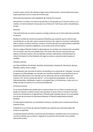 Cuando un gran número de individuos logren esta transformación, la humanidad entera dará
el gran paso hacia una era nueva de armonía y paz.
Otras premisas populares entre seguidores de la Nueva Era incluyen:
Panenteísmo. Se refiere a la creencia de que Dios es más grande que el universo mismo, es su
creador y al mismo tiempo lo incluye pero no se limita a él. Todo lo que existe, incluyéndonos,
es Dios.
Monismo
Todo está hecho de una misma sustancia o energía universal, por lo tanto todo está conectado
en esencia.
Reciben el nombre de monismo las posturas filosóficas que sostienen que el universo está
constituido por un solo arjé, causa o sustancia primaria. Así, según los monismos materialistas,
todo se reduce, en última instancia, a materia, mientras que para los espiritualistas o idealistas
(especialmente el idealismo hegeliano), ese principio único sería el espíritu.
Para los antiguos filósofos hindúes lo observado por los sentidos y las relaciones de causalidad
son una ilusión; solo hay una realidad: Dios.1 Por tanto, Dios será esa causa primera que
explica el resto del universo. Para los filósofos monistas materialistas contemporáneos la
materia formada en la Gran Explosión dio lugar al universo y solo esta materia explica la
realidad.
Filósofos monistas
son Tales de Mileto, Parménides, Heráclito, Anaximandro, Anaxímenes, Demócrito, Spinoza,
Berkeley, Leibniz, Hume y Hegel.
La contribución más conocida de Leibniz a la metafísica es su teoría de las "mónadas", tal como
la expuso en la Monadología. Las mónadas son al ámbito metafísico lo que los átomos son al
ámbito físico/fenoménico; las mónadas son los elementos últimos conformadores del
universo. Son "formas sustanciales del ser", con las siguientes propiedades: son eternas,
indescomponibles, individuales, sujetas a sus propias leyes, no-interactivas, y cada una es un
reflejo de todo el universo en su armonía prestablecida.
El monismo neutral
Es una teoría filosófica que predica que la sustancia básica no es ni física ni mental sino que
puede ser reducida a materia neutra cuya naturaleza no sería ni física ni mental. El monismo
neutro fue introducido en el siglo XVII por el filósofo judío-holandés Spinoza. En la actualidad
una versión de esta teoría ha sido desarrollada por el filósofo estadounidense Donald
Davidson.
El materialismo tradicional, una variedad de monismo, considera que la sustancia primaria es
material y física.
El idealismo es una forma de monismo filosófico que sostiene que el principio básico del
universo es espiritual.
Los planteamientos monistas, al contrario que los dualistas, consideran que el ser humano es
una única realidad, que es unitario, negando así la existencia de la mente como realidad
distinta del cerebro.
 