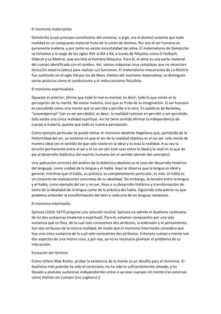 El monismo materialista
Demócrito (cuyo principio constitutivo del universo, o argé, era el átomo) sostenía que toda
realidad es un compuesto material fruto de la unión de átomos. Por eso el ser humano es
puramente materia, y por tanto no existe inmortalidad del alma. El materialismo de Demócrito
se fortalece a lo largo de los siglos XVII al XIX y XX, a través de filósofos como D`Holbach,
Diderot y La Mettrie, que escribió el Hombre Máquina. Para él, el alma es una parte material
del cuerpo identificada con el cerebro. Así, somos máquinas muy complejas que no necesitan
dirección externa (alma) para realizar sus funciones. El materialismo mecanicista de La Mettrie
fue sustituido en el siglo XIX por los de Marx. Dentro del monismo materialista, se distinguen
varias posturas como el conductismo y el reduccionismo fisicalista.
El monismo espiritualista
Opuesto al anterior, afirma que todo lo real es mental, es decir, todo lo que existe es la
percepción de tu mente. No existe materia, sino que es fruto de tu imaginación. El ser humano
es concebido como una mente que se percibe y percibe a lo otro. En palabras de Berkeley,
“esseestpercipi” (ser es ser percibido), es decir, la realidad consiste en percibir o ser percibido.
Solo existe una única realidad espiritual. Así no tiene sentido afirmar la independencia de
cuerpo o materia, puesto que todo es nuestra percepción.
Como ejemplo particular se puede tomar el monismo idealista Hegeliano que, partiendo de la
historicidad del ser, se sostiene en que el ser de la realidad objetiva es el no-ser: solo existe de
manera ideal (en el sentido de que solo existe en la idea) y es esta la realidad. A su vez la
tensión permanente entre el ser y el no-ser (en este caso entre lo ideal y lo real) es lo que da
pie al desarrollo dialéctico del espíritu humano (en el sentido alemán del concepto).
Una aplicación concreta del análisis de la dialéctica idealista es el caso del desarrollo histórico
del lenguaje, como unidad de la lengua y el habla. Aquí se observa que la lengua es ideal y
general, mientras que el habla, su práctica, es completamente particular; es más: el habla es
un conjunto de realizaciones concretas de su idealidad. Sin embargo, la tensión entre la lengua
y el habla, como ejemplo del ser y no-ser, lleva a su desarrollo histórico y transformación de
tanto de la idealidad de la lengua como de la práctica del habla. Siguiendo este patrón es que
podemos entender la transformación del latín a cada una de las lenguas romances.
El monismo intermedio
Spinoza (1632-1677) propone una solución neutral. Spinoza no admite el dualismo cartesiano
de las dos sustancias (material y espiritual). Para él, estamos compuestos por una sola
sustancia que es Dios, de la cual solo conocemos dos atributos, la extensión y el pensamiento.
Son dos atributos de la misma realidad, de modo que el monismo intermedio considera que
hay una única sustancia de la cual solo conocemos dos atributos. Entonces cuerpo y mente son
dos aspectos de una misma cosa, y por eso, ya no es necesario plantear el problema de su
interacción.
Evolución del término
Como refiere Max Kistler, probar la existencia de la mente es un desafío para el monismo. El
dualismo más potente ha sido el cartesiano, no ha sido lo suficientemente salvado, y ha
llevado a postular sustancias independientes entre sí ya sean cuerpos sin mente (res extensa)
como mentes sin cuerpos (res cogitans).2
 