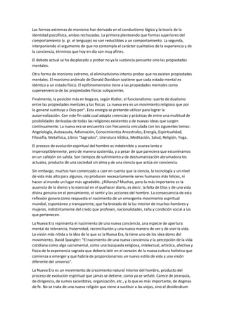Las formas extremas de monismo han derivado en el conductismo lógico y la teoría de la
identidad psicofísica, ambas rechazadas. La primera planteando que formas superiores del
comportamiento (v. gr. el lenguaje) no son reductibles a un comportamiento. La segunda,
interponiendo el argumento de que no contempla el carácter cualitativo de la experiencia y de
la conciencia, términos que hoy en día son muy afines.
El debate actual se ha desplazado a probar no ya la sustancia pensante sino las propiedades
mentales.
Otra forma de monismo extremo, el eliminativismo intenta probar que no existen propiedades
mentales. El monismo anómalo de Donald Davidson sostiene que cada estado mental es
idéntico a un estado físico. El epifonomenismo tiene a las propiedades mentales como
superveniencia de las propiedades físicas subyacentes.
Finalmente, la posición más en boga es, según Kistler, el funcionalismo: suerte de dualismo
entre las propiedades mentales y las físicas. La nueva era es un movimiento religioso que por
lo general sustituye a Dios por”. Esta energía se pretende utilizar para lograr la
autorrealización. Con este fin cada cual adopta creencias y prácticas de entre una multitud de
posibilidades derivadas de todas las religiones existentes y de nuevas ideas que surgen
continuamente. La nueva era se encuentra con frecuencia vinculada con los siguientes temas:
Angelología, Autoayuda, Adivinación, Conocimientos Ancestrales, Energía, Espiritualidad,
Filosofía, Metafísica, Libros "Sagrados", Literatura Védica, Meditación, Salud, Religión, Yoga.
El proceso de evolución espiritual del hombre es indetenible y avanza lenta e
imperceptiblemente, pero de manera sostenida, y a pesar de que pareciera que estuviéramos
en un callejón sin salida. Son tiempos de sufrimiento y de deshumanización abrumadora los
actuales, producto de una sociedad sin alma y de una ciencia que actúa sin conciencia.
Sin embargo, muchos han comenzado a caer en cuenta que la ciencia, la tecnología y un nivel
de vida más alto para algunos, no producen necesariamente seres humanos más felices, ni
hacen al mundo un lugar más agradable. ¿Riñones? Muchas, pero la más importante es la
ausencia de lo divino y lo esencial en el quehacer diario, es decir, la falta de Dios y de una vida
divina genuina en el pensamiento, el sentir y las acciones del hombre. La consecuencia de esta
reflexión genera como respuesta el nacimiento de un emergente movimiento espiritual
mundial, espontáneo y transparente, que ha brotado de la luz interior de muchos hombres y
mujeres, indistintamente del credo que profesen, nacionalidades, raña y condición social a las
que pertenecen.
La Nueva Era representa el nacimiento de una nueva conciencia, una especie de apertura
mental de tolerancia, fraternidad, reconciliación y una nueva manera de ver y de vivir la vida.
La visión más nítida a la idea de lo que es la Nueva Era, la tiene uno de los idea dores del
movimiento, David Spangler: "El nacimiento de una nueva conciencia y la percepción de la vida
cotidiana como algo sacramental, como una búsqueda religiosa, intelectual, artística, afectiva y
física de la experiencia sagrada que debería latir en el corazón de la nueva cultura holística que
comienza a emerger y que habría de proporcionarnos un nuevo estilo de vida y una visión
diferente del universo".
La Nueva Era es un movimiento de crecimiento natural interior del hombre, producto del
proceso de evolución espiritual que jamás se detiene, como ya se señaló. Carece de jerarquía,
de dirigencia, de sumos sacerdotes, organización, etc., y lo que es más importante, de dogmas
de fe. No se trata de una nueva religión que viene a sustituir a las viejas, sino el desiderátum
 