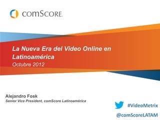 La Nueva Era del Video Online en
   Latinoamérica
   Octubre 2012




Alejandro Fosk
Senior Vice President, comScore Latinoamérica
                                                   #VideoMetrix
                                                @comScoreLATAM
 
