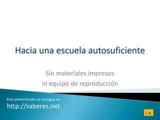 Hacia una escuela autosuficiente

                     Sin materiales impresos
                    ni equipo de reproducción

Esta presentación se consigue en
http://saberes.net
                                                j. q.
 