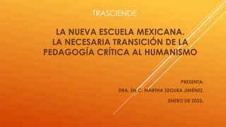 TRASCIENDE
LA NUEVA ESCUELA MEXICANA.
LA NECESARIA TRANSICIÓN DE LA
PEDAGOGÍA CRÍTICA AL HUMANISMO
PRESENTA:
DRA. EN C. MARTHA SEGURA JIMÉNEZ.
ENERO DE 2023.
 