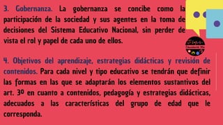 3. Gobernanza. La gobernanza se concibe como la
participación de la sociedad y sus agentes en la toma de
decisiones del Sistema Educativo Nacional, sin perder de
vista el rol y papel de cada uno de ellos.
4. Objetivos del aprendizaje, estrategias didácticas y revisión de
contenidos. Para cada nivel y tipo educativo se tendrán que definir
las formas en las que se adaptarán los elementos sustantivos del
art. 3º en cuanto a contenidos, pedagogía y estrategias didácticas,
adecuados a las características del grupo de edad que le
corresponda.
 