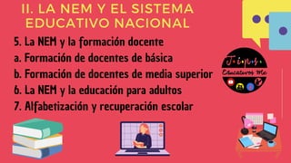 II. LA NEM Y EL SISTEMA
EDUCATIVO NACIONAL
5. La NEM y la formación docente
a. Formación de docentes de básica
b. Formación de docentes de media superior
6. La NEM y la educación para adultos
7. Alfabetización y recuperación escolar
 