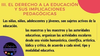 III. EL DERECHO A LA EDUCACIÓN
Y SUS IMPLICACIONES
PEDAGÓGICAS
Las niñas, niños, adolescentes y jóvenes, son sujetos activos de la
educación.
las maestras y los maestros y las autoridades
educativas, organizan las actividades escolares
desde una visión humanística, científica, artística,
lúdica y crítica, de acuerdo a cada nivel, tipo y
modalidad educativa.
 