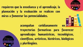 requieren que la enseñanza y el aprendizaje, la
planeación y la evaluación se realicen con
miras a fomentar las potencialidades.
acompañan cotidianamente en sus
trayectorias formativas para favorecer
aprendizajes humanísticos, tecnológicos,
científicos, artísticos, históricos, biológicos
y plurilingües.
 