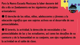 ●El derecho de las niñas, niños, adolescentes y jóvenes a la
educación significa que son sujetos activos en el desarrollo de sus
potencialidades.
Para la Nueva Escuela Mexicana la labor docente del
día a día se fundamenta en los siguientes principios
orientadores:
●El interés, la actividad, la detección de necesidades y las
potencialidades de las y los estudiantes, así como los desafíos de su
contexto y de la humanidad en su conjunto, son ejes reguladores de
la actividad en el salón de clase.
 