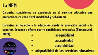 La NEM
Garantiza condiciones de excelencia en el servicio educativo que
proporciona en cada nivel, modalidad y subsistema.
Garantiza el derecho a la educación desde la educación inicial a la
superior, llevando a efecto cuatro condiciones necesarias (Tomasevski,
2004): asequibilidad
accesibilidad
aceptabilidad
adaptabilidad de los servicios educativos.
 