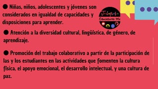●Atención a la diversidad cultural, lingüística, de género, de
aprendizaje.
●Niñas, niños, adolescentes y jóvenes son
considerados en igualdad de capacidades y
disposiciones para aprender.
●Promoción del trabajo colaborativo a partir de la participación de
las y los estudiantes en las actividades que fomenten la cultura
física, el apoyo emocional, el desarrollo intelectual, y una cultura de
paz.
 