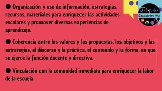 ●Coherencia entre los valores y las propuestas, los objetivos y las
estrategias, el discurso y la práctica, el contenido y la forma, en que
se ejerce la función docente y directiva.
●Organización y uso de información, estrategias,
recursos, materiales para enriquecer las actividades
escolares y promover diversas experiencias de
aprendizaje.
●Vinculación con la comunidad inmediata para enriquecer la labor
de la escuela
 