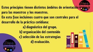 Estos principios tienen distintos ámbitos de orientación
para las maestras y los maestros.
En esta fase incluimos cuatro que son centrales para el
desarrollo de la práctica cotidiana:
a) diagnóstico del grupo,
b) organización del contenido
c) selección de las estrategias
d) evaluación.
 