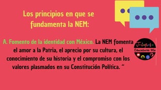 A. Fomento de la identidad con México. La NEM fomenta
el amor a la Patria, el aprecio por su cultura, el
conocimiento de su historia y el compromiso con los
valores plasmados en su Constitución Política. “
Los principios en que se
fundamenta la NEM:
 