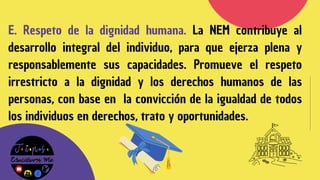 E. Respeto de la dignidad humana. La NEM contribuye al
desarrollo integral del individuo, para que ejerza plena y
responsablemente sus capacidades. Promueve el respeto
irrestricto a la dignidad y los derechos humanos de las
personas, con base en la convicción de la igualdad de todos
los individuos en derechos, trato y oportunidades.
 