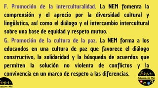 F. Promoción de la interculturalidad. La NEM fomenta la
comprensión y el aprecio por la diversidad cultural y
lingüística, así como el diálogo y el intercambio intercultural
sobre una base de equidad y respeto mutuo.
G. Promoción de la cultura de la paz. La NEM forma a los
educandos en una cultura de paz que favorece el diálogo
constructivo, la solidaridad y la búsqueda de acuerdos que
permiten la solución no violenta de conflictos y la
convivencia en un marco de respeto a las diferencias.
 