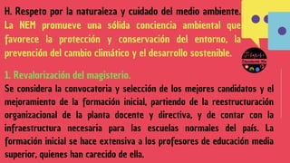 H. Respeto por la naturaleza y cuidado del medio ambiente.
La NEM promueve una sólida conciencia ambiental que
favorece la protección y conservación del entorno, la
prevención del cambio climático y el desarrollo sostenible.
1. Revalorización del magisterio.
Se considera la convocatoria y selección de los mejores candidatos y el
mejoramiento de la formación inicial, partiendo de la reestructuración
organizacional de la planta docente y directiva, y de contar con la
infraestructura necesaria para las escuelas normales del país. La
formación inicial se hace extensiva a los profesores de educación media
superior, quienes han carecido de ella.
 