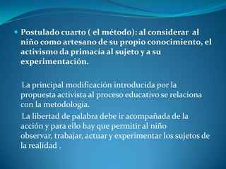 Postulado cuarto ( el método): al considerar  al niño como artesano de su propio conocimiento, el activismo da primacía al sujeto y a su experimentación.La principal modificación introducida por la propuesta activista al proceso educativo se relaciona  con la metodología.La libertad de palabra debe ir acompañada de la acción y para ello hay que permitir al niño observar, trabajar, actuar y experimentar los sujetos de la realidad .