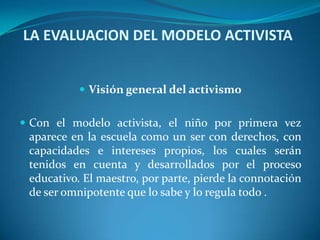 LA EVALUACION DEL MODELO ACTIVISTA Visión general del activismoCon el modelo activista, el niño por primera vez aparece en la escuela como un ser con derechos, con capacidades e intereses propios, los cuales serán tenidos en cuenta y desarrollados por el proceso educativo. El maestro, por parte, pierde la connotación de ser omnipotente que lo sabe y lo regula todo .