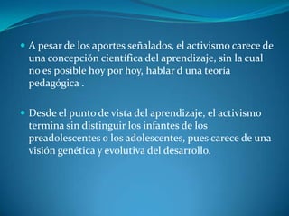 A pesar de los aportes señalados, el activismo carece de una concepción científica del aprendizaje, sin la cual no es posible hoy por hoy, hablar d una teoría pedagógica .Desde el punto de vista del aprendizaje, el activismo termina sin distinguir los infantes de los preadolescentes o los adolescentes, pues carece de una visión genética y evolutiva del desarrollo.