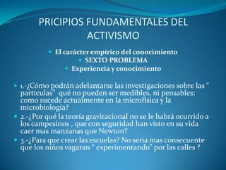 PRICIPIOS FUNDAMENTALES DEL ACTIVISMOEl carácter empírico del conocimientoSEXTO PROBLEMAExperiencia y conocimiento1.-¿Cómo podrán adelantarse las investigaciones sobre las “ partículas”  qué no pueden ser medibles, ni pensables; como sucede actualmente en la microfísica y la microbiología?2.-¿Por qué la teoría gravitacional no se le habrá ocurrido a los campesinos , que con seguridad han visto en su vida caer mas manzanas que Newton?3.-¿Para que crear las escuelas? No seria mas consecuente que los niños vagaran “ experimentando” por las calles ?