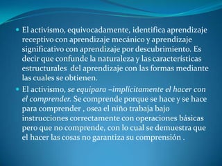El activismo, equivocadamente, identifica aprendizaje receptivo con aprendizaje mecánico y aprendizaje significativo con aprendizaje por descubrimiento. Es decir que confunde la naturaleza y las características estructurales  del aprendizaje con las formas mediante las cuales se obtienen.El activismo, se equipara –implícitamente el hacer con el comprender. Se comprende porque se hace y se hace para comprender , osea el niño trabaja bajo instrucciones correctamente con operaciones básicas pero que no comprende, con lo cual se demuestra que el hacer las cosas no garantiza su comprensión .
