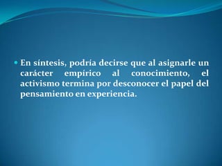 En síntesis, podría decirse que al asignarle un carácter empírico al conocimiento, el activismo termina por desconocer el papel del pensamiento en experiencia.