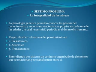 SÉPTIMO PROBLEMALa integralidad de las aéreasLa psicología genética permitió conocer las génesis del conocimiento y encontrar características propias en cada una de las edades , lo cual le permitió periodizar el desarrollo humano.Piaget, clasifico  el sistema del pensamiento en :1.-Presistemico2.-Sistemico3.-TransistemicoEntendiendo por sistema un conjunto organizado de elementos  que se relacionan y se transforman entre si.