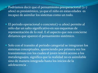 Podríamos decir que el pensamiento preoperacional (2-7 años) es presistémico, ya que el niño en estas edades  es incapaz de asimilar los sistemas como un todo.El periodo operacional o concreto(7-11 años) permite al niño dar un salto significativo en sus esquemas de representación de lo real. E el aspecto que nos concierne diríamos que aparece el pensamiento sistémico.Solo con el transito al periodo categorial se integraran los sistemas conceptuales, apareciendo por primera vez los transistemas con los cuales el joven tendrá acceso a los metalenguajes, significa que la realidad no es asimilable sino de manera integrada hasta los inicios de la adolescencia .