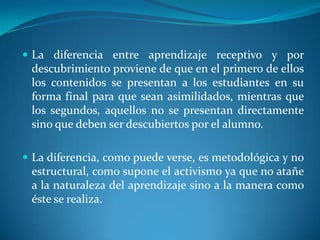 La diferencia entre aprendizaje receptivo y por descubrimiento proviene de que en el primero de ellos los contenidos se presentan a los estudiantes en su forma final para que sean asimilidados, mientras que los segundos, aquellos no se presentan directamente sino que deben ser descubiertos por el alumno.La diferencia, como puede verse, es metodológica y no estructural, como supone el activismo ya que no atañe a la naturaleza del aprendizaje sino a la manera como éste se realiza.