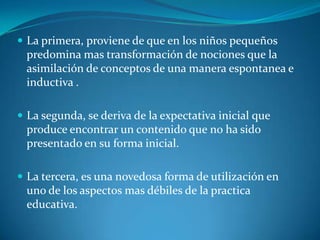 La primera, proviene de que en los niños pequeños predomina mas transformación de nociones que la asimilación de conceptos de una manera espontanea e inductiva .La segunda, se deriva de la expectativa inicial que produce encontrar un contenido que no ha sido presentado en su forma inicial.La tercera, es una novedosa forma de utilización en uno de los aspectos mas débiles de la practica educativa.