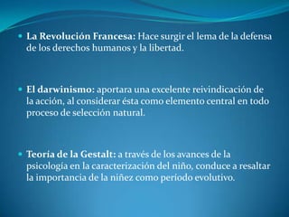 La Revolución Francesa: Hace surgir el lema de la defensa de los derechos humanos y la libertad.El darwinismo: aportara una excelente reivindicación de la acción, al considerar ésta como elemento central en todo proceso de selección natural.Teoría de la Gestalt: a través de los avances de la psicología en la caracterización del niño, conduce a resaltar la importancia de la niñez como período evolutivo.