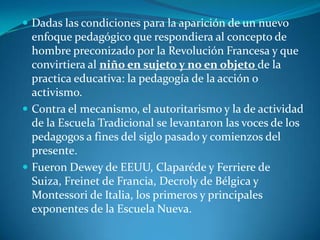 Dadas las condiciones para la aparición de un nuevo enfoque pedagógico que respondiera al concepto de hombre preconizado por la Revolución Francesa y que convirtiera al niño en sujeto y no en objeto de la practica educativa: la pedagogía de la acción o activismo.Contra el mecanismo, el autoritarismo y la de actividad de la Escuela Tradicional se levantaron las voces de los pedagogos a fines del siglo pasado y comienzos del presente.Fueron Dewey de EEUU, Claparéde y Ferriere de Suiza, Freinet de Francia, Decroly de Bélgica y Montessori de Italia, los primeros y principales exponentes de la Escuela Nueva.
