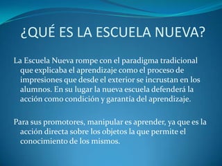 ¿QUÉ ES LA ESCUELA NUEVA?La Escuela Nueva rompe con el paradigma tradicional que explicaba el aprendizaje como el proceso de impresiones que desde el exterior se incrustan en los alumnos. En su lugar la nueva escuela defenderá la acción como condición y garantía del aprendizaje.Para sus promotores, manipular es aprender, ya que es la acción directa sobre los objetos la que permite el conocimiento de los mismos.