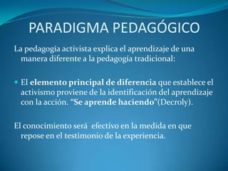 PARADIGMA PEDAGÓGICOLa pedagogía activista explica el aprendizaje de una manera diferente a la pedagogía tradicional:El elemento principal de diferencia que establece el activismo proviene de la identificación del aprendizaje con la acción. “Se aprende haciendo”(Decroly).El conocimiento será  efectivo en la medida en que repose en el testimonio de la experiencia.