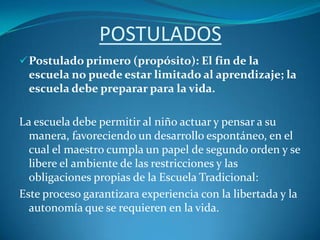 POSTULADOSPostulado primero (propósito): El fin de la escuela no puede estar limitado al aprendizaje; la escuela debe preparar para la vida.La escuela debe permitir al niño actuar y pensar a su manera, favoreciendo un desarrollo espontáneo, en el cual el maestro cumpla un papel de segundo orden y se libere el ambiente de las restricciones y las obligaciones propias de la Escuela Tradicional:Este proceso garantizara experiencia con la libertada y la autonomía que se requieren en la vida.