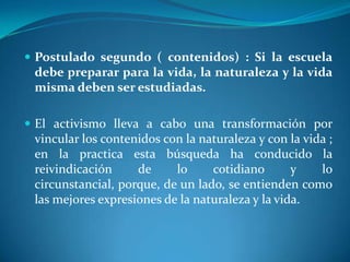 Postulado segundo ( contenidos) : Si la escuela debe preparar para la vida, la naturaleza y la vida misma deben ser estudiadas.El activismo lleva a cabo una transformación por vincular los contenidos con la naturaleza y con la vida ; en la practica esta búsqueda ha conducido la reivindicación de lo cotidiano y lo circunstancial, porque, de un lado, se entienden como las mejores expresiones de la naturaleza y la vida.
