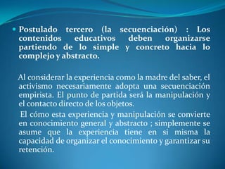 Postulado tercero (la secuenciación) : Los contenidos educativos deben organizarse partiendo de lo simple y concreto hacia lo complejo y abstracto.   Al considerar la experiencia como la madre del saber, el activismo necesariamente adopta una secuenciación empirista. El punto de partida será la manipulación y el contacto directo de los objetos.    El cómo esta experiencia y manipulación se convierte en conocimiento general y abstracto ; simplemente se asume que la experiencia tiene en si misma la capacidad de organizar el conocimiento y garantizar su retención.