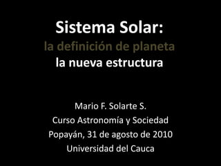 Sistema Solar:la definición de planetala nueva estructura Mario F. Solarte S. Curso Astronomía y Sociedad Popayán, 31 de agosto de 2010 Universidad del Cauca 