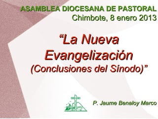 ASAMBLEA DIOCESANA DE PASTORAL
           Chimbote, 8 enero 2013

       “La Nueva
     Evangelización
  (Conclusiones del Sínodo)”


                P. Jaume Benaloy Marco
 