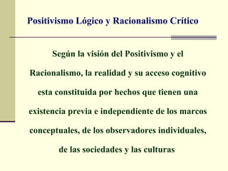 Positivismo Lógico y Racionalismo Crítico


      Según la visión del Positivismo y el

Racionalismo, la realidad y su acceso cognitivo

  esta constituida por hechos que tienen una

existencia previa e independiente de los marcos

conceptuales, de los observadores individuales,

       de las sociedades y las culturas
 