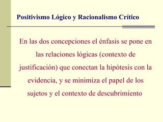 Positivismo Lógico y Racionalismo Crítico


En las dos concepciones el énfasis se pone en
      las relaciones lógicas (contexto de
justificación) que conectan la hipótesis con la
   evidencia, y se minimiza el papel de los
   sujetos y el contexto de descubrimiento
 